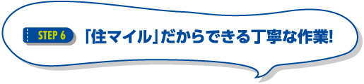 STEP6 「住マイル」だからできる丁寧な作業！